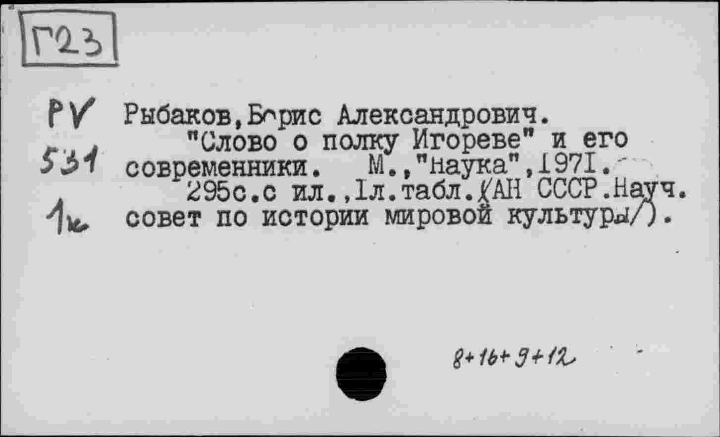 ﻿гол
P Ÿ Рыбаков,Бнрис Александрович.
л j "Слово о полку Игореве" и его современники. М.,"наука",1971.-295с.с ил.,1л.табл./АН СССР.Науч, совет по истории мировой культуры/).
